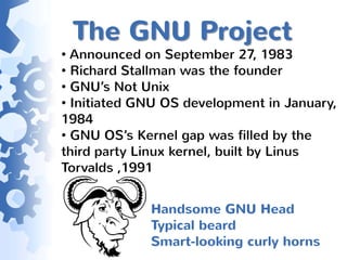 The GNU Project
• Announced on September 27, 1983
• Richard Stallman was the founder
• GNU’s Not Unix
• Initiated GNU OS development in January,
1984
• GNU OS’s Kernel gap was filled by the
third party Linux kernel, built by Linus
Torvalds ,1991


             Handsome GNU Head
             Typical beard
             Smart-looking curly horns
 