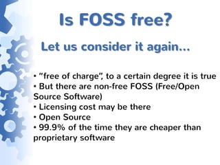 Is FOSS free?
 Let us consider it again…

• “free of charge” to a certain degree it is true
                  ,
• But there are non-free FOSS (Free/Open
Source Software)
• Licensing cost may be there
• Open Source
• 99.9% of the time they are cheaper than
proprietary software
 