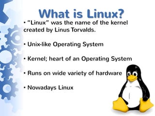 What is Linux?
• “Linux” was the name of the kernel
created by Linus Torvalds.

• Unix-like Operating System

• Kernel; heart of an Operating System

• Runs on wide variety of hardware

• Nowadays Linux
 