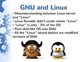 GNU and Linux
• Misunderstanding between Linux kernel
and “Linux”
• Linus Torvalds didn’t wrote whole “Linux”
• “Linux” is only ~3% of the OS
• Pure Unix-like OS was GNU
• All the “Linux” based distros are modified
versions of GNU
 