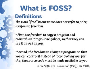 What is FOSS?
Definitions
The word "free" in our name does not refer to price;
it refers to freedom.

• First, the freedom to copy a program and
redistribute it to your neighbors, so that they can
use it as well as you.

•Second, the freedom to change a program, so that
you can control it instead of it controlling you; for
this, the source code must be made available to you
               - Free Software Foundation (FSF), Feb 1986
 