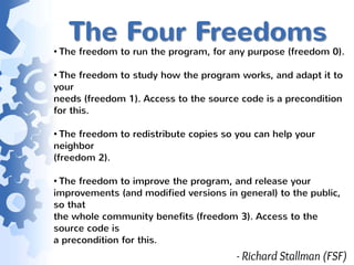 The Four Freedoms
• The freedom to run the program, for any purpose (freedom 0).

• The freedom to study how the program works, and adapt it to
your
needs (freedom 1). Access to the source code is a precondition
for this.

• The freedom to redistribute copies so you can help your
neighbor
(freedom 2).

• The freedom to improve the program, and release your
improvements (and modified versions in general) to the public,
so that
the whole community benefits (freedom 3). Access to the
source code is
a precondition for this.
                                       - Richard Stallman (FSF)
 