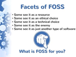Facets of FOSS
• Some see it as a resource
• Some see it as an ethical choice
• Some see it as a technical choice
• Some see it as the enemy
• Some see it as just another type of software




     What is FOSS for you?
 