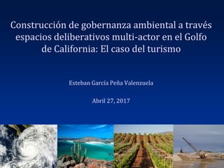 Construcción de gobernanza ambiental a través
espacios deliberativos multi-actor en el Golfo
de California: El caso del turismo
Esteban García Peña Valenzuela
Abril 27, 2017
 