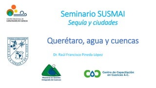 Seminario SUSMAI
Sequía y ciudades
Querétaro, agua y cuencas
Dr. Raúl Francisco Pineda López
 
