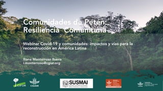 Comunidades de Petén:
Resiliencia Comunitaria
Webinar Covid-19 y comunidades: impactos y vías para la
reconstrucción en América Latina
Iliana Monterroso Ibarra
i.monterroso@cgiar.org
 