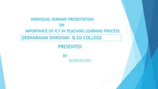 INDIVIDUAL SEMINAR PRESENTATION
ON
IMPORTANCE OF ICT IN TEACHING LEARNING PROCESS
DEBNARAYAN SHIKSHAN B.ED COLLEGE
PRESENTED
BY
SUSMITA ROY
 