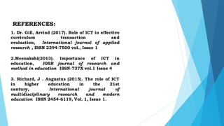 REFERENCES:
1. Dr. Gill, Arvind (2017). Role of ICT in effective
curriculum transaction and
evaluation, International journal of applied
research , ISSN 2394-7500 vol., Issue 1
2.Meenakshi(2013). Importance of ICT in
education, IOSR journal of research and
method in education ISSN-737X vol.1 Issue 4
3. Richard, J . Augustus (2015). The role of ICT
in higher education in the 21st
century, International journal of
multidisciplinary research and modern
education ISSN 2454-6119, Vol. 1, Issue 1.
 