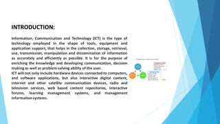 INTRODUCTION:
Information, Communication and Technology (ICT) is the type of
technology employed in the shape of tools, equipment and
application support, that helps in the collection, storage, retrieval,
use, transmission, manipulation and dissemination of information
as accurately and efficiently as possible. It is for the purpose of
enriching the knowledge and developing communication, decision
making as well as problem solving ability of the user.
ICT will not only include hardware devices connected to computers,
and software applications, but also interactive digital content,
internet and other satellite communication devices, radio and
television services, web based content repositories, interactive
forums, learning management systems, and management
informationsystems.
 