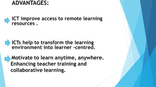 ADVANTAGES:
ICT improve access to remote learning
resources .
ICTs help to transform the learning
environment into learner –centred.
Motivate to learn anytime, anywhere.
Enhancing teacher training and
collaborative learning.
 