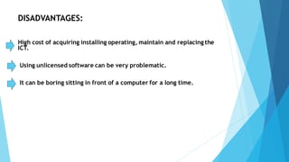 DISADVANTAGES:
High cost of acquiring installing operating, maintain and replacing the
ICT.
Using unlicensed software can be very problematic.
It can be boring sitting in front of a computer for a long time.
 