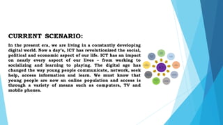 CURRENT SCENARIO:
In the present era, we are living in a constantly developing
digital world. Now a day’s, ICT has revolutionized the social,
political and economic aspect of our life. ICT has an impact
on nearly every aspect of our lives – from working to
socializing and learning to playing. The digital age has
changed the way young people communicate, network, seek
help, access information and learn. We must know that
young people are now an online population and access is
through a variety of means such as computers, TV and
mobile phones.
 