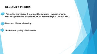 NECESSITY IN INDIA:
For online learning or E-learning like swayam, swayam prabha,
Massive open online process (MOOCs), National Digital Library( NDL).
Open and distance learning.
To raise the quality of education
 