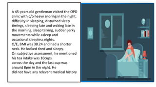 A 45-years old gentleman visited the OPD
clinic with c/o heavy snoring in the night,
difficulty in sleeping, disturbed sleep
timings, sleeping late and waking late in
the morning, sleep talking, sudden jerky
movements while asleep and
occasional sleepless nights.
O/E, BMI was 30.24 and had a shorter
neck. He looked tired and sleepy.
On subjective assessment, he mentioned
his tea intake was 10cups
across the day and the last cup was
around 8pm in the night. He
did not have any relevant medical history
 