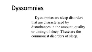 Dyssomnias
Dyssomnias are sleep disorders
that are characterized by
disturbances in the amount, quality
or timing of sleep. These are the
commonest disorders of sleep.
 
