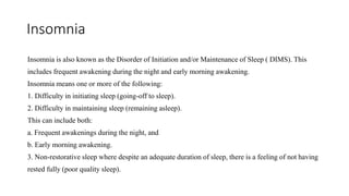 Insomnia
Insomnia is also known as the Disorder of Initiation and/or Maintenance of Sleep ( DIMS). This
includes frequent awakening during the night and early morning awakening.
Insomnia means one or more of the following:
1. Difficulty in initiating sleep (going-off to sleep).
2. Difficulty in maintaining sleep (remaining asleep).
This can include both:
a. Frequent awakenings during the night, and
b. Early morning awakening.
3. Non-restorative sleep where despite an adequate duration of sleep, there is a feeling of not having
rested fully (poor quality sleep).
 