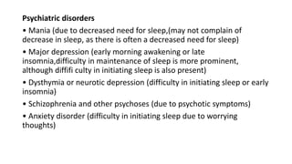 Psychiatric disorders
• Mania (due to decreased need for sleep,(may not complain of
decrease in sleep, as there is often a decreased need for sleep)
• Major depression (early morning awakening or late
insomnia,difficulty in maintenance of sleep is more prominent,
although diffifi culty in initiating sleep is also present)
• Dysthymia or neurotic depression (difficulty in initiating sleep or early
insomnia)
• Schizophrenia and other psychoses (due to psychotic symptoms)
• Anxiety disorder (difficulty in initiating sleep due to worrying
thoughts)
 