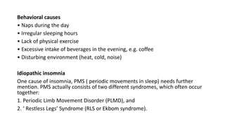 Behavioral causes
• Naps during the day
• Irregular sleeping hours
• Lack of physical exercise
• Excessive intake of beverages in the evening, e.g. coffee
• Disturbing environment (heat, cold, noise)
Idiopathic insomnia
One cause of insomnia, PMS ( periodic movements in sleep) needs further
mention. PMS actually consists of two different syndromes, which often occur
together:
1. Periodic Limb Movement Disorder (PLMD), and
2. ‘ Restless Legs’ Syndrome (RLS or Ekbom syndrome).
 