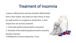 Treatment of Insomnia
A person suffering from insomnia should be differentiated
from a short-sleeper, who needs less than 6 hours of sleep
per night and has no symptoms or dysfunction. A short-
sleeper does not need any treatment.
1. A thorough medical and psychiatric assessment.
2. Treatment of the underlying physical and/or sychiatric
disorder, if present.
3.Withdrawal of current medications, if any.
 