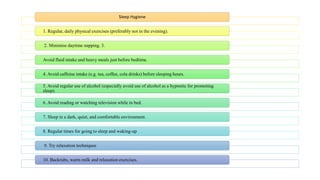 Sleep Hygiene
1. Regular, daily physical exercises (preferably not in the evening).
2. Minimise daytime napping. 3.
Avoid fluid intake and heavy meals just before bedtime.
4. Avoid caffeine intake (e.g. tea, coffee, cola drinks) before sleeping hours.
5. Avoid regular use of alcohol (especially avoid use of alcohol as a hypnotic for promoting
sleep).
6. Avoid reading or watching television while in bed.
7. Sleep in a dark, quiet, and comfortable environment.
8. Regular times for going to sleep and waking-up
9. Try relaxation techniques
10. Backrubs, warm milk and relaxation exercises.
 