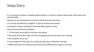 Sleep Diary
It is a record of a patient’s sleepand wake patterns is meant to capture sleep wake information over
several weeks.
Patients can be instructed to record the information by themselves
or it can be recorded by a caregiver. It aims to measure the pattern
and quality of sleep, and factors that may affect patient’s sleep.
General Instruction for the Patient
• Fill the diary every day for minimum two weeks
• Generally, fill the diary after one hour of getting up from the bed in the morning
• Be as specific as you can
• If you forget to fill the diary on a particular day, leave it blank for that day
• Make brief notes of anything unusual which has affected your sleep in the diary
 