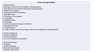 Causes of hypersomnia
1. Medical illnesses
i. Narcolepsy (in about 25% of all patients with hypersomnia)
ii. Sleep apnoea (in about 50% of all patients with hypersomnia)
iii. Kleine-Levin syndrome
iv. Menstrual-associated somnolence
v. Sleep deprivation
vi. Following or with insomnia
vii. Encephalitis
viii. Hypothyroidism
ix. Head Injury
x. Cerebral tumours in the region of mid-brain
xi. Hypothalamic lesions
xii. Trypanosomiasis
xiii. PMS ( Periodic movements in sleep); in about 10% of all patients with hypersomnia.
2. Alcohol and drug use
i. Stimulant withdrawal
ii. Alcohol intoxication
iii. Use of CNS depressant medications.
3. Psychiatric disorders
i. Dysthymia
ii. Atypical depression
iii. Seasonal mood disorder.
4. Idiopathic hypersomnia
 