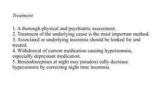 Treatment
1. A thorough physical and psychiatric assessment.
2. Treatment of the underlying cause is the most important method.
3. Associated or underlying insomnia should be looked for and
treated.
4. Withdrawal of current medication causing hypersomnia,
especially depressant medication.
5. Benzodiazepines at night may paradoxi cally decrease
hypersomnia by correcting night time insomnia.
 