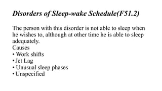 Disorders of Sleep-wake Schedule(F51.2)
The person with this disorder is not able to sleep when
he wishes to, although at other time he is able to sleep
adequately.
Causes
• Work shifts
• Jet Lag
• Unusual sleep phases
• Unspecified
 