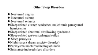 Other Sleep Disorders
 Nocturnal angina
 Nocturnal asthma
 Nocturnal seizures
Sleep related cluster headaches and chronic paraxysmal
hemicranias
Sleep related abnormal swallowing syndrome
Sleep related gastroesophageal reflex
 Sleep paralysis
Nightmares ( dream anxiety disorder)
Paraxysmal nocturnal hemoglobinuria
Substance induced sleep disorders
 