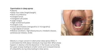 Examination in sleep apnea
• Obesity
• Body mass index (height/weight)
• Neck circumference
• Enlarged tonsils
• Elongated soft palate
• Larger tongue
• High-arched hard palate
• Enlarged uvula
• Facial abnormalities (retrognathia or micrognathia)
• Large degree of overjet
• Medical conditions: High blood pressure, metabolic disease,
cardiovascular disease, stroke.
Obesity is a major concern in obstructive sleep apnea (OSA). It
is estimated that 45% obese individuals may have OSA. What simply
happens in obesity is the fat deposition in the tissues surrounding
the upper airways leading to smaller lumen and increased chances
of collapsibility during sleep leading to sleep apnea.
 