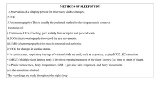 METHODS OF SLEEP STUDY
1.Observation of a sleeping person for exter nally visible changes.
2.EEG.
3.Polysomnography (This is usually the preferred method in the sleep research centers).
It consists of:
i.Continuous EEG recording, parti cularly from occipital and parietal leads.
ii.EOG (electro-oculography) to record the eye movements.
iii.EMG (electromyography) for muscle potential and activities.
iv.ECG for changes in cardiac status.
v.In certain cases, respiratory tracings of various kinds are used, such as oxymetry, expired CO2 , O2 saturation.
vi.MSLT (Multiple sleep latency test): It involves repeated measures of the sleep latency (i.e. time to onset of sleep).
vii.Penile tumescence, body temperature, GSR (galvanic skin response), and body movements
are also sometimes studied.
The recordings are made throughout the night sleep
 