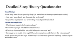 Detailed Sleep History Questionnaire
Sleep Timings
• How many hours do you generally sleep? (do not include the hours you spend awake on bed)
• How many hours does it take for you to feel well rested?
• Do you take daytime naps and for how long (weekdays and weekends)?
Normal Sleeping Habits
• What time do you go to bed on a normal day?
• What time do you get out of bed on a normal day?
• What is the time required for you to fall asleep once you go to bed?
• Do you get up in middle of the night? If yes, how many times and what is it that wakes you up?
• How quickly are you able to get back to sleep? (Address these questions separately for weekdays as
well as weekends)
 