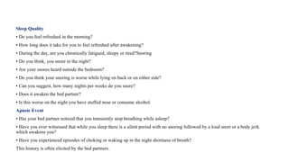 Sleep Quality
• Do you feel refreshed in the morning?
• How long does it take for you to feel refreshed after awakening?
• During the day, are you chronically fatigued, sleepy or tired?Snoring
• Do you think, you snore in the night?
• Are your snores heard outside the bedroom?
• Do you think your snoring is worse while lying on back or on either side?
• Can you suggest, how many nights per weeks do you snore?
• Does it awaken the bed partner?
• Is this worse on the night you have stuffed nose or consume alcohol.
Apneic Event
• Has your bed partner noticed that you transiently stop breathing while asleep?
• Have you ever witnessed that while you sleep there is a silent period with no snoring followed by a loud snort or a body jerk
which awakens you?
• Have you experienced episodes of choking or waking up in the night shortness of breath?
This history is often elicited by the bed partners.
 
