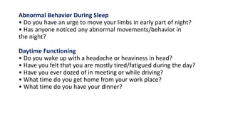 Abnormal Behavior During Sleep
• Do you have an urge to move your limbs in early part of night?
• Has anyone noticed any abnormal movements/behavior in
the night?
Daytime Functioning
• Do you wake up with a headache or heaviness in head?
• Have you felt that you are mostly tired/fatigued during the day?
• Have you ever dozed of in meeting or while driving?
• What time do you get home from your work place?
• What time do you have your dinner?
 