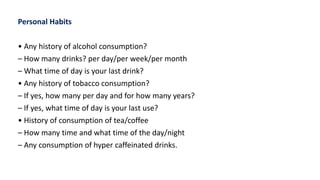 Personal Habits
• Any history of alcohol consumption?
– How many drinks? per day/per week/per month
– What time of day is your last drink?
• Any history of tobacco consumption?
– If yes, how many per day and for how many years?
– If yes, what time of day is your last use?
• History of consumption of tea/coffee
– How many time and what time of the day/night
– Any consumption of hyper caffeinated drinks.
 