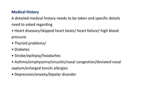 Medical History
A detailed medical history needs to be taken and specific details
need to asked regarding
• Heart diseases/skipped heart beats/ heart failure/ high blood
pressure
• Thyroid problems/
• Diabetes
• Stroke/epilepsy/headaches
• Asthma/emphysema/sinusitis/nasal congestion/deviated nasal
septum/enlarged tonsils allergies
• Depression/anxiety/bipolar disorder
 