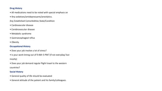 Drug History
• All medications need to be noted with special emphasis on
• Any sedatives/antidepressants/anxiolytics.
Any Established Comorbidities State/Condition
• Cardiovascular disease
• Cerebrovascular disease
• Metabolic syndrome
• Gastroesophageal reflux
• Obesity.
Occupational History
• Does your job involve a lot of stress?
• Is your work timing out of 9 AM–5 PM? (if not everyday/ but
mostly)
• Does your job demand regular flight travel to the western
countries?
Social History
• General quality of life should be evaluated
• General attitude of the patient and his family/colleagues.
 