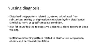 Nursing diagnosis:
• Disturbed sleep pattern related to, use or, withdrawal from
substances: anxiety or depression: circadian rhythm disturbance:
familial pattern: or specific medical condition.
• Risk for injury related to excessive sleepiness, sleep terrors or sleep
walking.
• Ineffective breathing pattern related to obstructive sleep apnea,
obesity and decreased ventilation
 