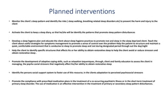 Planned interventions
• Monitor the client's sleep pattern and identify the risks ( sleep walking, breathing related sleep disorders etc) to prevent the harm and injury to the
client
• Activate the client to keep a sleep diary, so that he/she will be identify the patterns that promote sleep pattern disturbances
• Develop a sleep hygiene plan and educate the client about sleep hygiene practices to promote rest and sleep in the sleep deprived client. Teach the
client about useful strategies for symptoms management to promote a sense of control over the problem Help the patient to structure and maintain a
quiet, comfortable environment that is conducive to sleep to promote sleep and rest during designated period through out the day/night
• Help the client to identify specific structures that effects his or her ability to obtain restorative sleep to help the client avoid or reduce stressors and
obtain restorative sleep .
• Promote the development of adaptive coping skills, such as relaxation tequeniques, through, client and family educaton to assess the client in
managing, the psycho social stressors that negatively affect his/her ability to obtain restorative sleep
• Identify the persons social support system to foster use of this resource, in the clients adaptation to perceived psychosocial stressors
• Promote the compliance with prescribed medication plans in the treatment of a co-occurring psychiatric illness or in the short term treatment of
primary sleep disorder. The use of medication is an effective intervention in the treatment of primary or secondary sleep pattern disturbances.
 