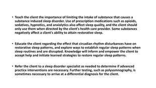 • Teach the client the importance of limiting the intake of substance that causes a
substance induced sleep disorder. Use of prescription medications such as opioids,
sedatives, hypnotics, and anxiolytics also affect sleep quality, and the client should
only use them when directed by the client's health care provider. Some substances
negatively affect a client's ability to attain restorative sleep.
• Educate the client regarding the effect that circadian rhythm disturbances have on
restorative sleep patterns, and explore ways to establish regular sleep patterns when
sleep routines and are disrupted. Knowledge will inform and empower the client to
accept help and initiate learned strategies to restore regular sleep patterns.
• Refer the client to a sleep disorder specialist as needed to determine if advanced
practice interventions are necessary. Further testing, such as polysomnography, is
sometimes necessary to arrive at a differential diagnosis for the client.
 