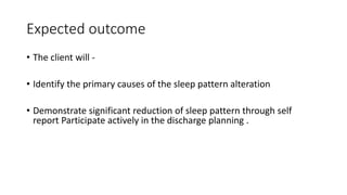 Expected outcome
• The client will -
• Identify the primary causes of the sleep pattern alteration
• Demonstrate significant reduction of sleep pattern through self
report Participate actively in the discharge planning .
 