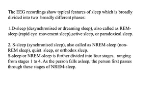 The EEG recordings show typical features of sleep which is broadly
divided into two broadly different phases:
1.D-sleep (desynchronised or dreaming sleep), also called as REM-
sleep (rapid eye movement sleep),active sleep, or paradoxical sleep.
2. S-sleep (synchronised sleep), also called as NREM-sleep (non-
REM sleep), quiet sleep, or orthodox sleep.
S-sleep or NREM-sleep is further divided into four stages, ranging
from stages 1 to 4. As the person falls asleep, the person first passes
through these stages of NREM-sleep.
 