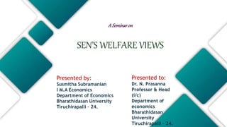 ASeminaron
SEN’S WELFARE VIEWS
Presented to:
Dr. N. Prasanna
Professor & Head
(i/c)
Department of
economics
Bharathidasan
University
Tiruchirapalli – 24.
Presented by:
Susmitha Subramanian
I M.A Economics
Department of Economics
Bharathidasan University
Tiruchirapalli – 24.
 