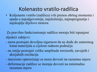 Kolenasto vratilo-radilica
• Koljenasto vratilo (radilica) vrši prenos obrtog momenta i
spada u najodgovornije, najsloženije, najnapregnutije i
najskuplje dijelove motora.
Za pravilno funkcionisanje radilice moraju biti ispunjeni
sljedeći zahtjevi:
- mora postojati dovoljna sigurnost da ne dođe do zamornog
loma materijala u cijelom radnom području
- ne smiju postojati velike amplitude torzionih, savojnih i
aksijalnih oscilacija
- inerciono opterećenje se mora dovesti na razumnu mjeru
- deformacije radilice se moraju dovesti na minimalno
razumnu mjeru
 