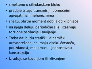 • smešteno u cilindarskom bloku
• predaje snagu transmisiji, pomoćnim
agregatima i mehanizmima
• snagu, obrtni moment dobija od klipnjače
• na njega deluju periodične sile i izazivaju
torzione oscilacije i savijanje
• Treba da: budu statički i dinamički
uravnotežena, da imaju visoku čvrstoću,
pouzdanost, malu masu i jednostavnu
konstrukciju
• Izrađuje se kovanjem ili izlivanjem
 