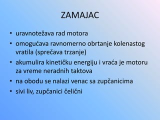 ZAMAJAC
• uravnotežava rad motora
• omogućava ravnomerno obrtanje kolenastog
vratila (sprečava trzanje)
• akumulira kinetičku energiju i vraća je motoru
za vreme neradnih taktova
• na obodu se nalazi venac sa zupčanicima
• sivi liv, zupčanici čelični
 