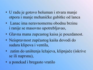 • U radu je gotovo bešuman i stvara manje
otpora i manje mehaničke gubitke od lanca
• Lanac ima neravnomernu obodnu brzinu
i ranije se masovno upotrebljavao,
• Glavna mana zupcastog kaisa je pouzdanost.
• Neispravnost zupčastog kaiša dovodi do
sudara klipova i ventila,
• zatim do uništenja ležajeva, klipnjače (iskrive
se ili naprsnu),
• a ponekad i bregasto vratilo
 