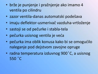 • brže je punjenje i pražnjenje ako imamo 4
ventila po cilindru
• zazor ventila-danas automatski podešava
• imaju deflektor-usmerivač vazduha-vrtloženje
• sastoji se od pečurke i stabla-tela
• pečurka usisnog ventila je veća
• pečurka ima oblik konusa kako bi se omogućilo
naleganje pod dejstvom zavojne opruge
• radna temperatura izduvnog 900 ̊C, a usisnog
550 ̊C
 