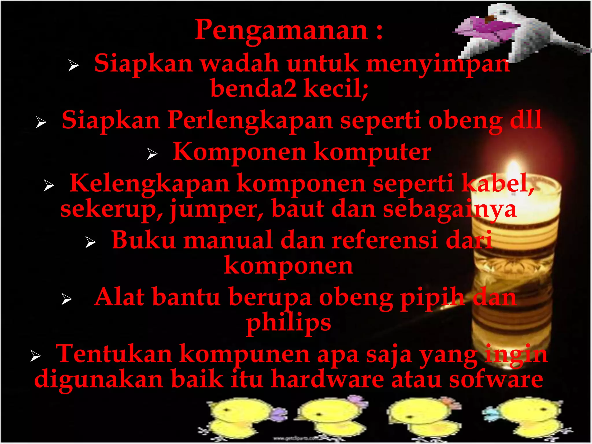 Pengamanan :
 Siapkan wadah untuk menyimpan
benda2 kecil;
 Siapkan Perlengkapan seperti obeng dll
 Komponen komputer
 Kelengkapan komponen seperti kabel,
sekerup, jumper, baut dan sebagainya
 Buku manual dan referensi dari
komponen
 Alat bantu berupa obeng pipih dan
philips
 Tentukan kompunen apa saja yang ingin
digunakan baik itu hardware atau sofware
 