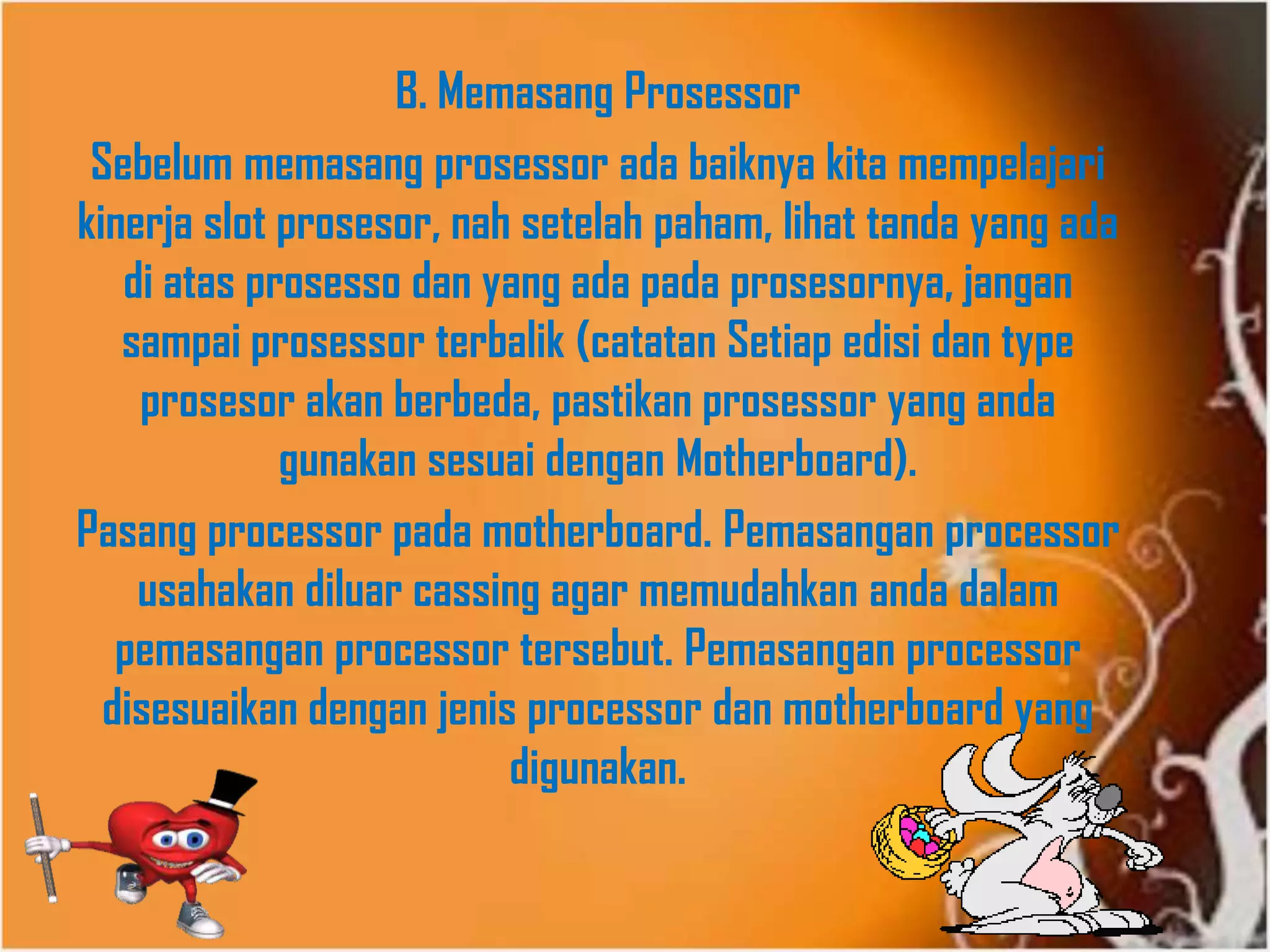 B. Memasang Prosessor
Sebelum memasang prosessor ada baiknya kita mempelajari
kinerja slot prosesor, nah setelah paham, lihat tanda yang ada
di atas prosesso dan yang ada pada prosesornya, jangan
sampai prosessor terbalik (catatan Setiap edisi dan type
prosesor akan berbeda, pastikan prosessor yang anda
gunakan sesuai dengan Motherboard).
Pasang processor pada motherboard. Pemasangan processor
usahakan diluar cassing agar memudahkan anda dalam
pemasangan processor tersebut. Pemasangan processor
disesuaikan dengan jenis processor dan motherboard yang
digunakan.
 